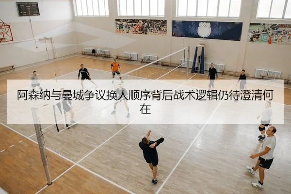 阿森纳与曼城争议换人顺序背后战术逻辑仍待澄清何在